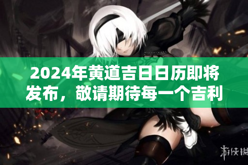 2024年黄道吉日日历即将发布，敬请期待每一个吉利日子的到来。