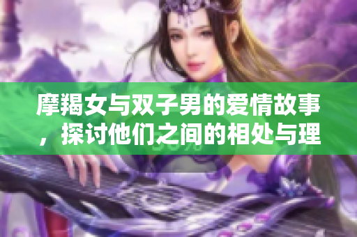 摩羯女与双子男的爱情故事，探讨他们之间的相处与理解之道