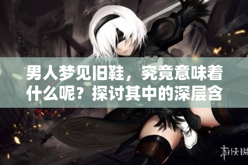 男人梦见旧鞋，究竟意味着什么呢？探讨其中的深层含义与解读。
