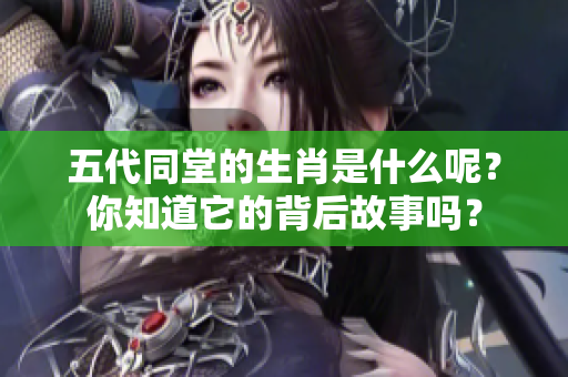五代同堂的生肖是什么呢？你知道它的背后故事吗？