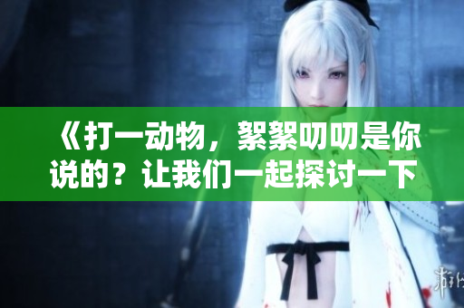 《打一动物，絮絮叨叨是你说的？让我们一起探讨一下吧》