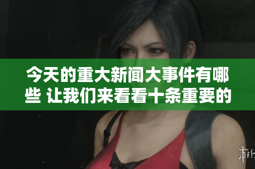 今天的重大新闻大事件有哪些 让我们来看看十条重要的新闻内容