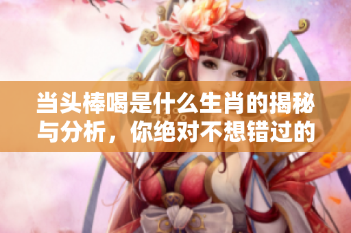 当头棒喝是什么生肖的揭秘与分析，你绝对不想错过的内容