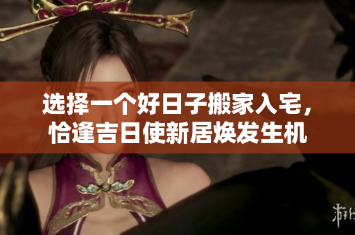 选择一个好日子搬家入宅，恰逢吉日使新居焕发生机