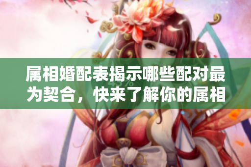 属相婚配表揭示哪些配对最为契合，快来了解你的属相组合！