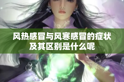 风热感冒与风寒感冒的症状及其区别是什么呢