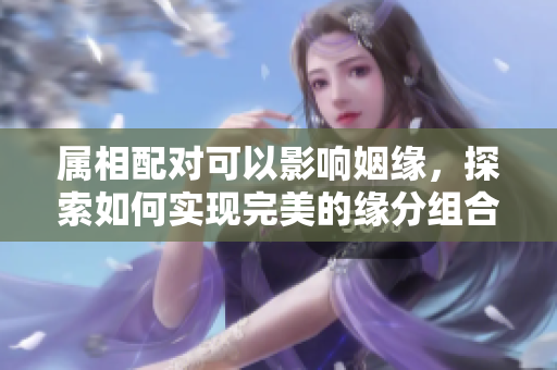 属相配对可以影响姻缘，探索如何实现完美的缘分组合
