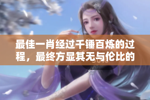最佳一肖经过千锤百炼的过程，最终方显其无与伦比的价值与魅力