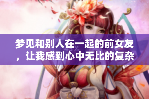 梦见和别人在一起的前女友，让我感到心中无比的复杂情绪