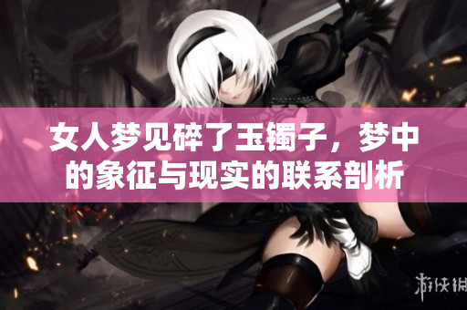 女人梦见碎了玉镯子，梦中的象征与现实的联系剖析