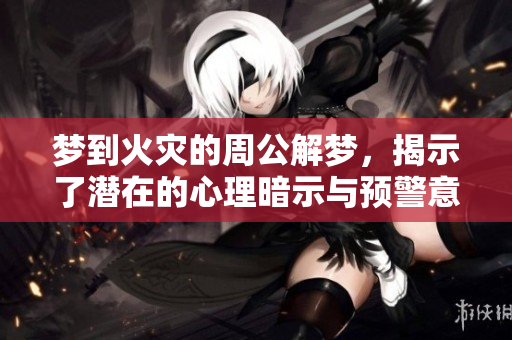 梦到火灾的周公解梦，揭示了潜在的心理暗示与预警意义