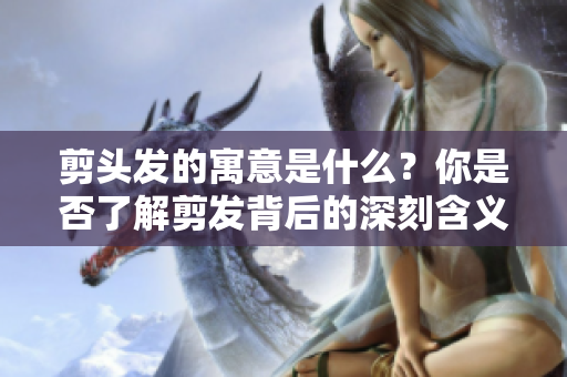 剪头发的寓意是什么？你是否了解剪发背后的深刻含义呢？