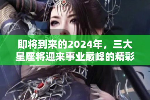 即将到来的2024年，三大星座将迎来事业巅峰的精彩时刻