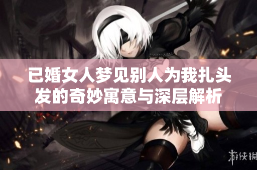 已婚女人梦见别人为我扎头发的奇妙寓意与深层解析