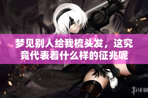 梦见别人给我梳头发，这究竟代表着什么样的征兆呢