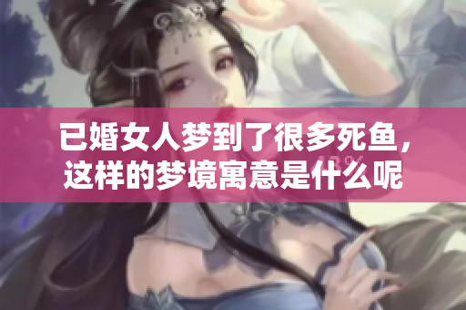 已婚女人梦到了很多死鱼，这样的梦境寓意是什么呢