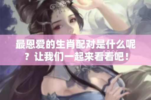 最恩爱的生肖配对是什么呢？让我们一起来看看吧！