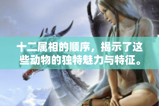 十二属相的顺序，揭示了这些动物的独特魅力与特征。