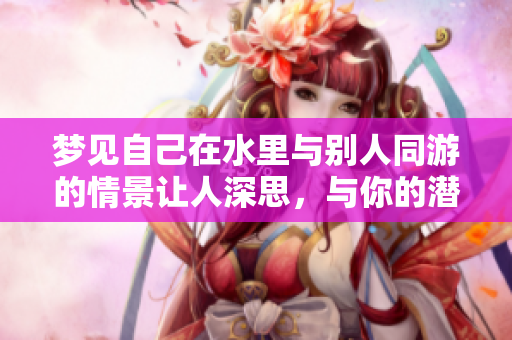 梦见自己在水里与别人同游的情景让人深思，与你的潜意识有何关联呢