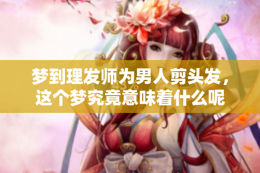 梦到理发师为男人剪头发，这个梦究竟意味着什么呢