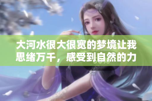 大河水很大很宽的梦境让我思绪万千，感受到自然的力量与宽广。