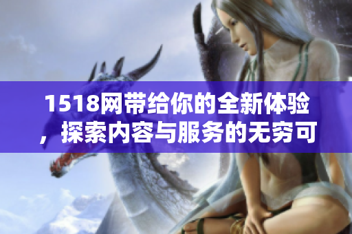 1518网带给你的全新体验，探索内容与服务的无穷可能性