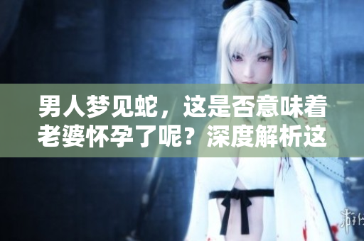 男人梦见蛇，这是否意味着老婆怀孕了呢？深度解析这个梦境背后的含义