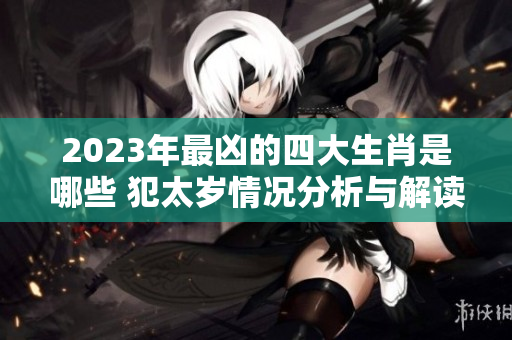 2023年最凶的四大生肖是哪些 犯太岁情况分析与解读