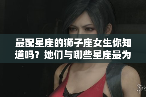 最配星座的狮子座女生你知道吗？她们与哪些星座最为合适呢？